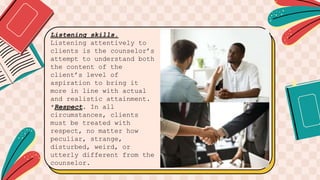 Listening skills.
Listening attentively to
clients is the counselor’s
attempt to understand both
the content of the
client’s level of
aspiration to bring it
more in line with actual
and realistic attainment.
*Respect. In all
circumstances, clients
must be treated with
respect, no matter how
peculiar, strange,
disturbed, weird, or
utterly different from the
counselor.
 