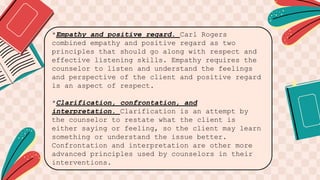 *Empathy and positive regard. Carl Rogers
combined empathy and positive regard as two
principles that should go along with respect and
effective listening skills. Empathy requires the
counselor to listen and understand the feelings
and perspective of the client and positive regard
is an aspect of respect.
*Clarification, confrontation, and
interpretation. Clarification is an attempt by
the counselor to restate what the client is
either saying or feeling, so the client may learn
something or understand the issue better.
Confrontation and interpretation are other more
advanced principles used by counselors in their
interventions.
 