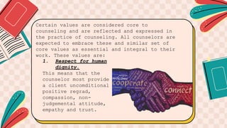 Certain values are considered core to
counseling and are reflected and expressed in
the practice of counseling. All counselors are
expected to embrace these and similar set of
core values as essential and integral to their
work. These values are:
1. Respect for human
dignity.
This means that the
counselor most provide
a client uncomditional
positive regrad,
compassion, non-
judgemental attitude,
empathy and trust.
 