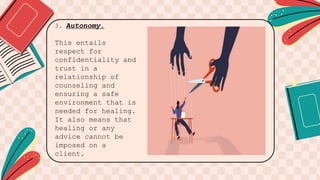 3. Autonomy.
This entails
respect for
confidentiality and
trust in a
relationship of
counseling and
ensuring a safe
environment that is
needed for healing.
It also means that
healing or any
advice cannot be
imposed on a
client.
 