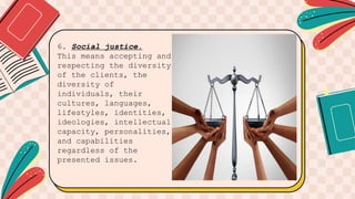 6. Social justice.
This means accepting and
respecting the diversity
of the clients, the
diversity of
individuals, their
cultures, languages,
lifestyles, identities,
ideologies, intellectual
capacity, personalities,
and capabilities
regardless of the
presented issues.
 