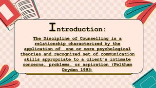 Introduction:
The Discipline of Counselling is a
relationship characterized by the
application of one or more psychological
theories and recognized set of communication
skills appropriate to a client’s intimate
concerns, problems, or aspiration (Feltham
Dryden 1993)
 
