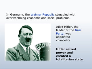 Adolf Hitler, the leader of the  Nazi Party,  was appointed chancellor.  In Germany, the  Weimar Republic  struggled with overwhelming economic and social problems. Hitler seized power and created a totalitarian state. 