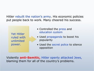 Hitler  rebuilt the nation’s army . His economic policies put people back to work. Many cheered his success. Yet Hitler ruled with unlimited power. Controlled the  press  and  education system Used  propaganda  to boost his popularity Used the  secret police  to silence opposition Violently  anti-Semitic,   Hitler openly attacked Jews,  blaming them for all of the country’s problems.  