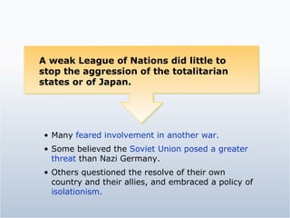 A weak League of Nations did little to stop the aggression of the totalitarian states or of Japan.  Many  feared involvement in another war. Some believed the  Soviet Union posed a greater threat  than Nazi Germany. Others questioned the resolve of their own country and their allies, and embraced a policy of  isolationism. 
