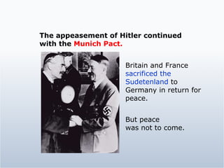 The appeasement of Hitler continued  with the  Munich Pact. Britain and France  sacrificed the Sudetenland  to Germany in return for peace. But peace  was not to come. 