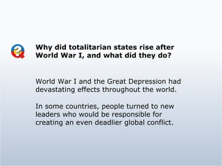 Why did totalitarian states rise after World War I, and what did they do?  World War I and the Great Depression had devastating effects throughout the world. In some countries, people turned to new leaders who would be responsible for creating an even deadlier global conflict. 