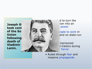 Attempted to turn the Soviet Union into an  industrial power Forced people to work  in factories and on state-run farms Killed or imprisoned  suspected traitors during the  Great Terror Ruled through  fear  and massive  propaganda Joseph Stalin took control of the Soviet Union following the death of Vladimir Lenin. 