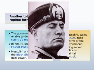 Another totalitarian regime formed in Italy. The government seemed unable to deal with the  country’s many problems. Benito Mussolini formed the  Fascist Party. Mussolini and his followers, the  Black Shirts,  fought to gain power. Mussolini, called   Il Duce,   took control of the government, using secret police to maintain control. 