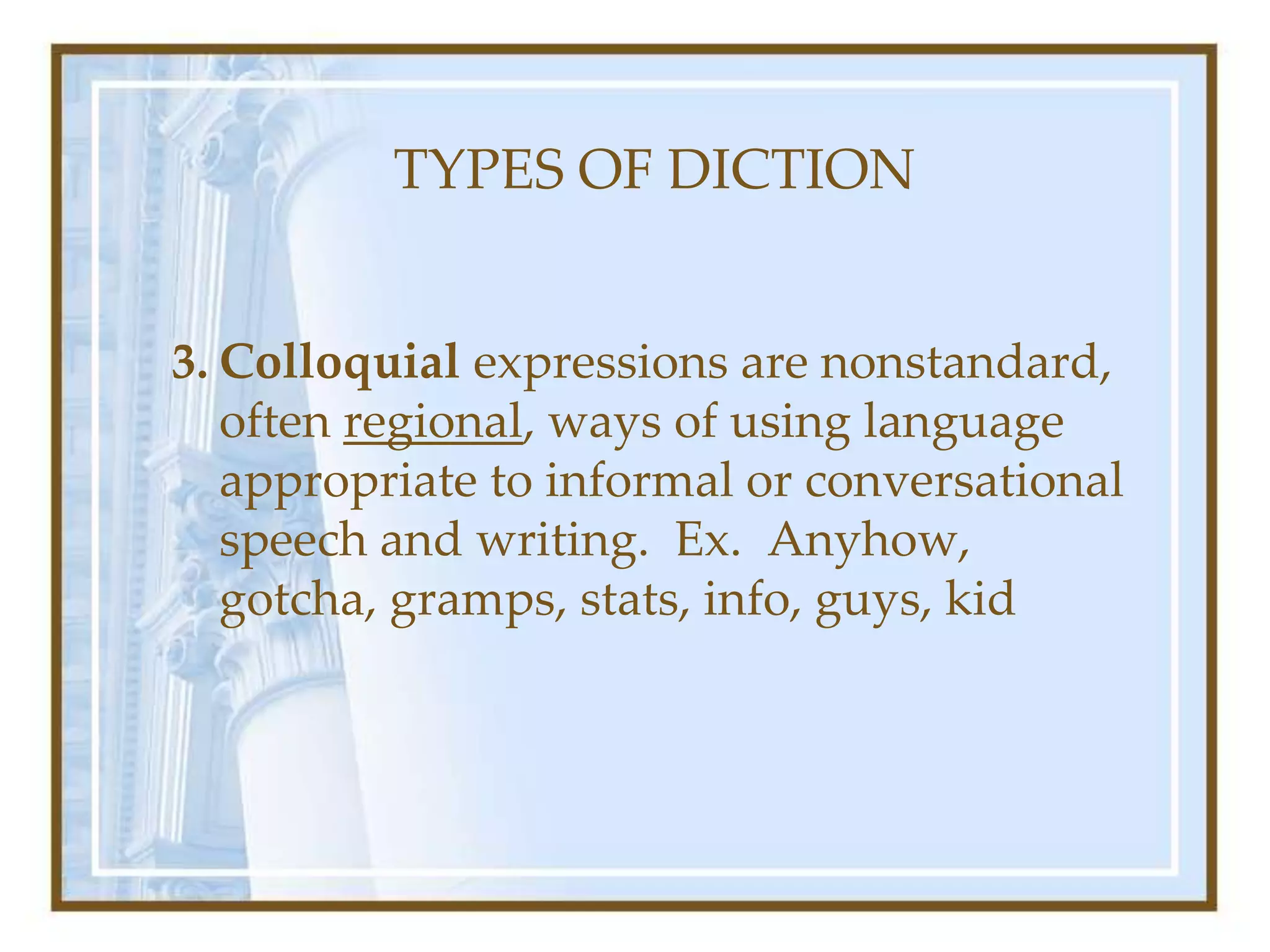 TYPES OF DICTION
3. Colloquial expressions are nonstandard,
often regional, ways of using language
appropriate to informal or conversational
speech and writing. Ex. Anyhow,
gotcha, gramps, stats, info, guys, kid
 