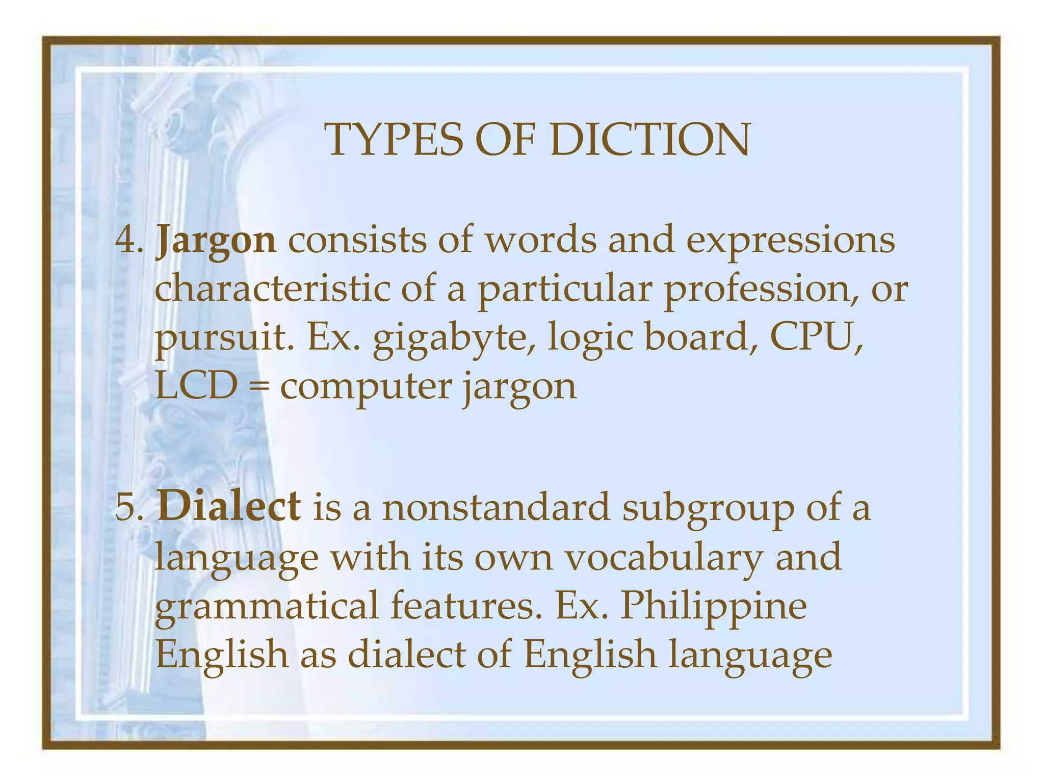 TYPES OF DICTION
4. Jargon consists of words and expressions
characteristic of a particular profession, or
pursuit. Ex. gigabyte, logic board, CPU,
LCD = computer jargon
5. Dialect is a nonstandard subgroup of a
language with its own vocabulary and
grammatical features. Ex. Philippine
English as dialect of English language
 
