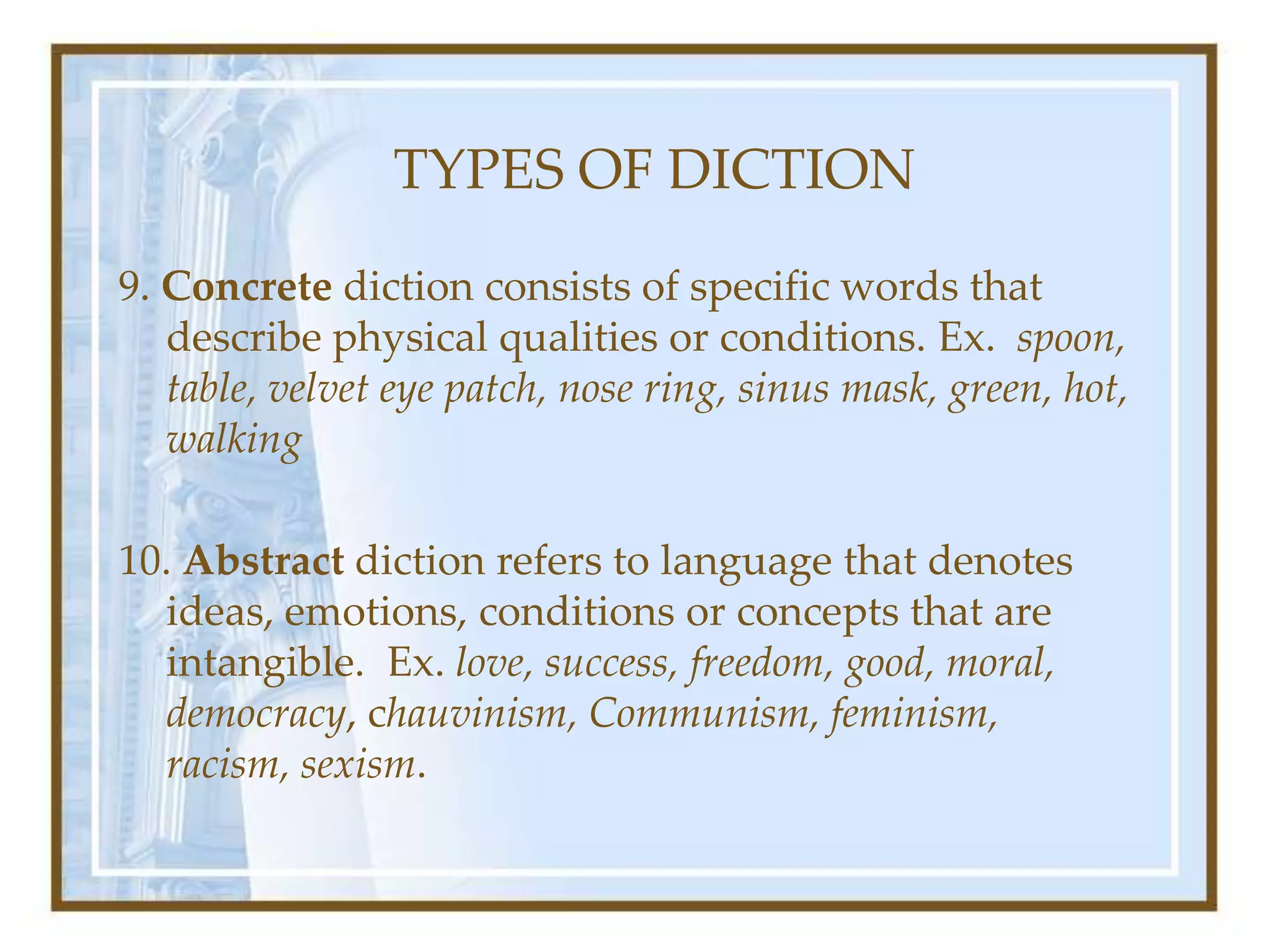 TYPES OF DICTION
9. Concrete diction consists of specific words that
describe physical qualities or conditions. Ex. spoon,
table, velvet eye patch, nose ring, sinus mask, green, hot,
walking
10. Abstract diction refers to language that denotes
ideas, emotions, conditions or concepts that are
intangible. Ex. love, success, freedom, good, moral,
democracy, chauvinism, Communism, feminism,
racism, sexism.
 