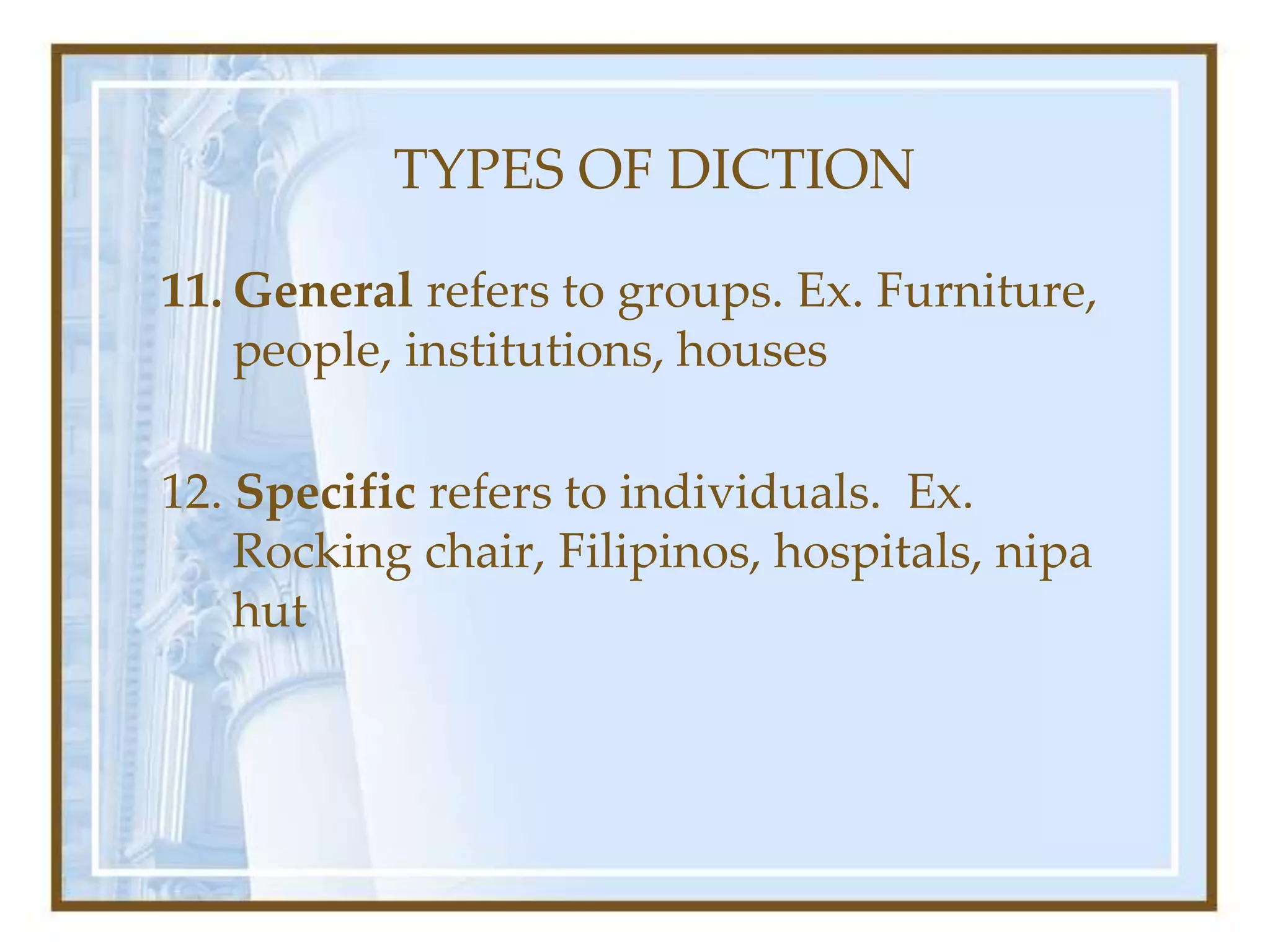 TYPES OF DICTION
11. General refers to groups. Ex. Furniture,
people, institutions, houses
12. Specific refers to individuals. Ex.
Rocking chair, Filipinos, hospitals, nipa
hut
 