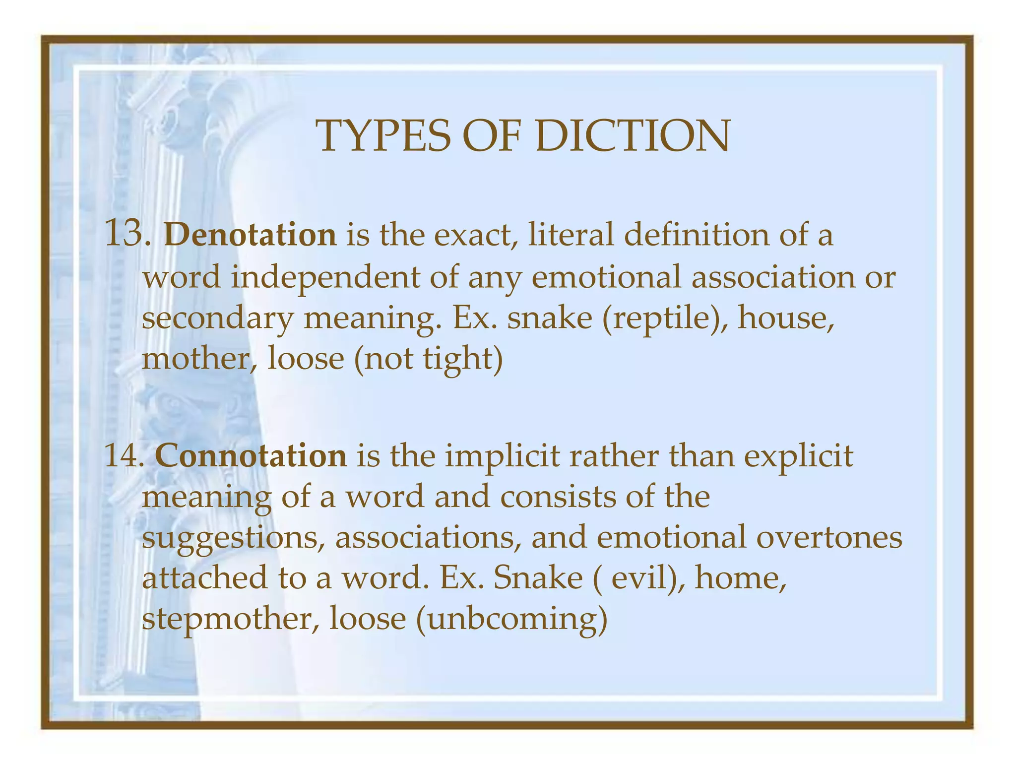 TYPES OF DICTION
13. Denotation is the exact, literal definition of a
word independent of any emotional association or
secondary meaning. Ex. snake (reptile), house,
mother, loose (not tight)
14. Connotation is the implicit rather than explicit
meaning of a word and consists of the
suggestions, associations, and emotional overtones
attached to a word. Ex. Snake ( evil), home,
stepmother, loose (unbcoming)
 