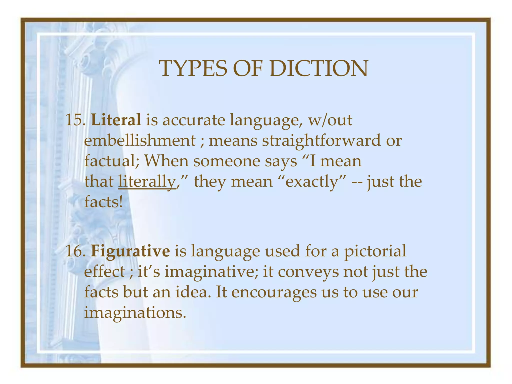TYPES OF DICTION
15. Literal is accurate language, w/out
embellishment ; means straightforward or
factual; When someone says “I mean
that literally,” they mean “exactly” -- just the
facts!
16. Figurative is language used for a pictorial
effect ; it’s imaginative; it conveys not just the
facts but an idea. It encourages us to use our
imaginations.
 