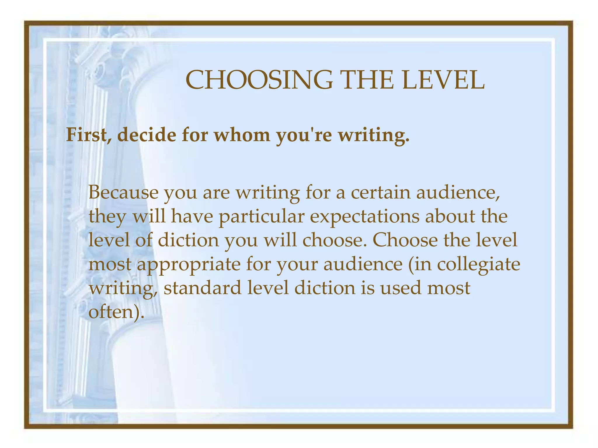 CHOOSING THE LEVEL
First, decide for whom you're writing.
Because you are writing for a certain audience,
they will have particular expectations about the
level of diction you will choose. Choose the level
most appropriate for your audience (in collegiate
writing, standard level diction is used most
often).
 