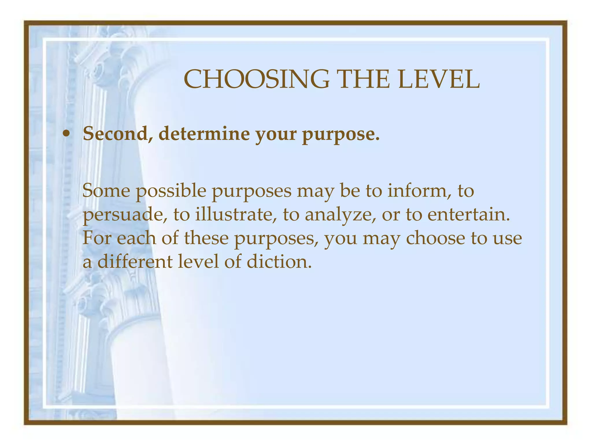 CHOOSING THE LEVEL
• Second, determine your purpose.
Some possible purposes may be to inform, to
persuade, to illustrate, to analyze, or to entertain.
For each of these purposes, you may choose to use
a different level of diction.
 