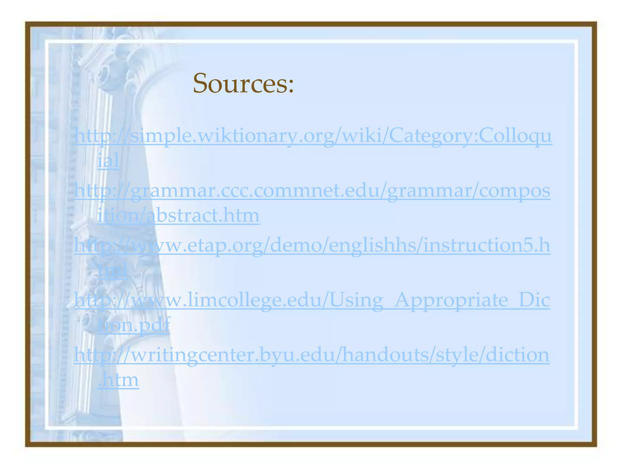 Sources:
http://simple.wiktionary.org/wiki/Category:Colloqu
ial
http://grammar.ccc.commnet.edu/grammar/compos
ition/abstract.htm
http://www.etap.org/demo/englishhs/instruction5.h
tml
http://www.limcollege.edu/Using_Appropriate_Dic
tion.pdf
http://writingcenter.byu.edu/handouts/style/diction
.htm
 