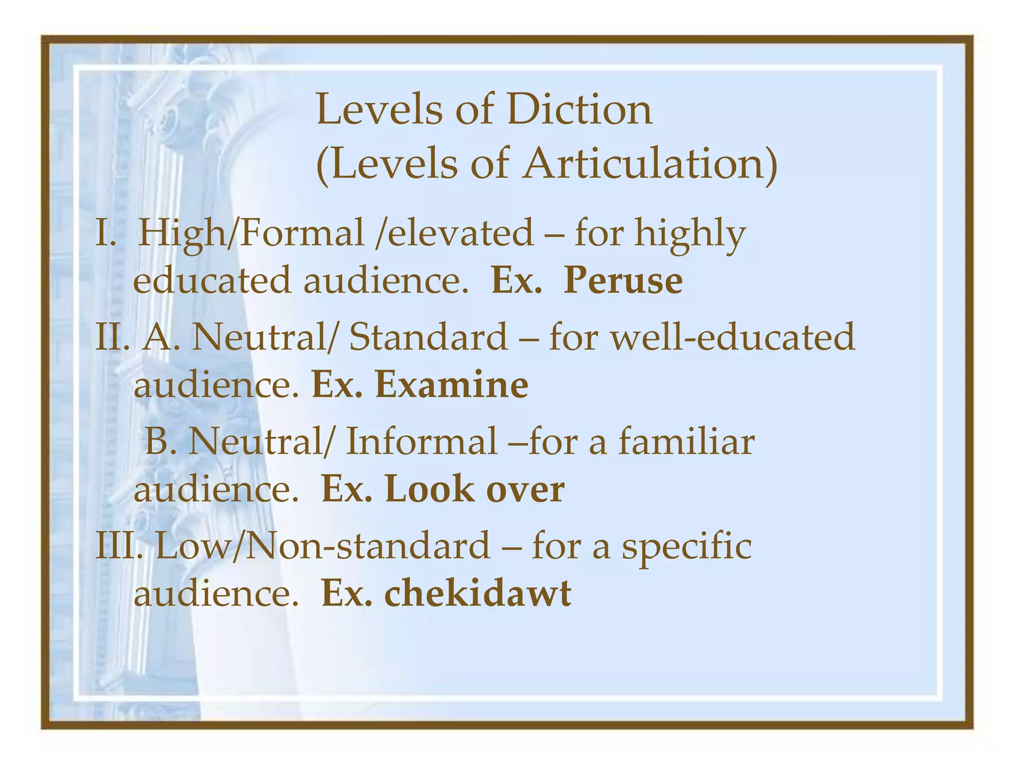 Levels of Diction
(Levels of Articulation)
I. High/Formal /elevated – for highly
educated audience. Ex. Peruse
II. A. Neutral/ Standard – for well-educated
audience. Ex. Examine
B. Neutral/ Informal –for a familiar
audience. Ex. Look over
III. Low/Non-standard – for a specific
audience. Ex. chekidawt
 