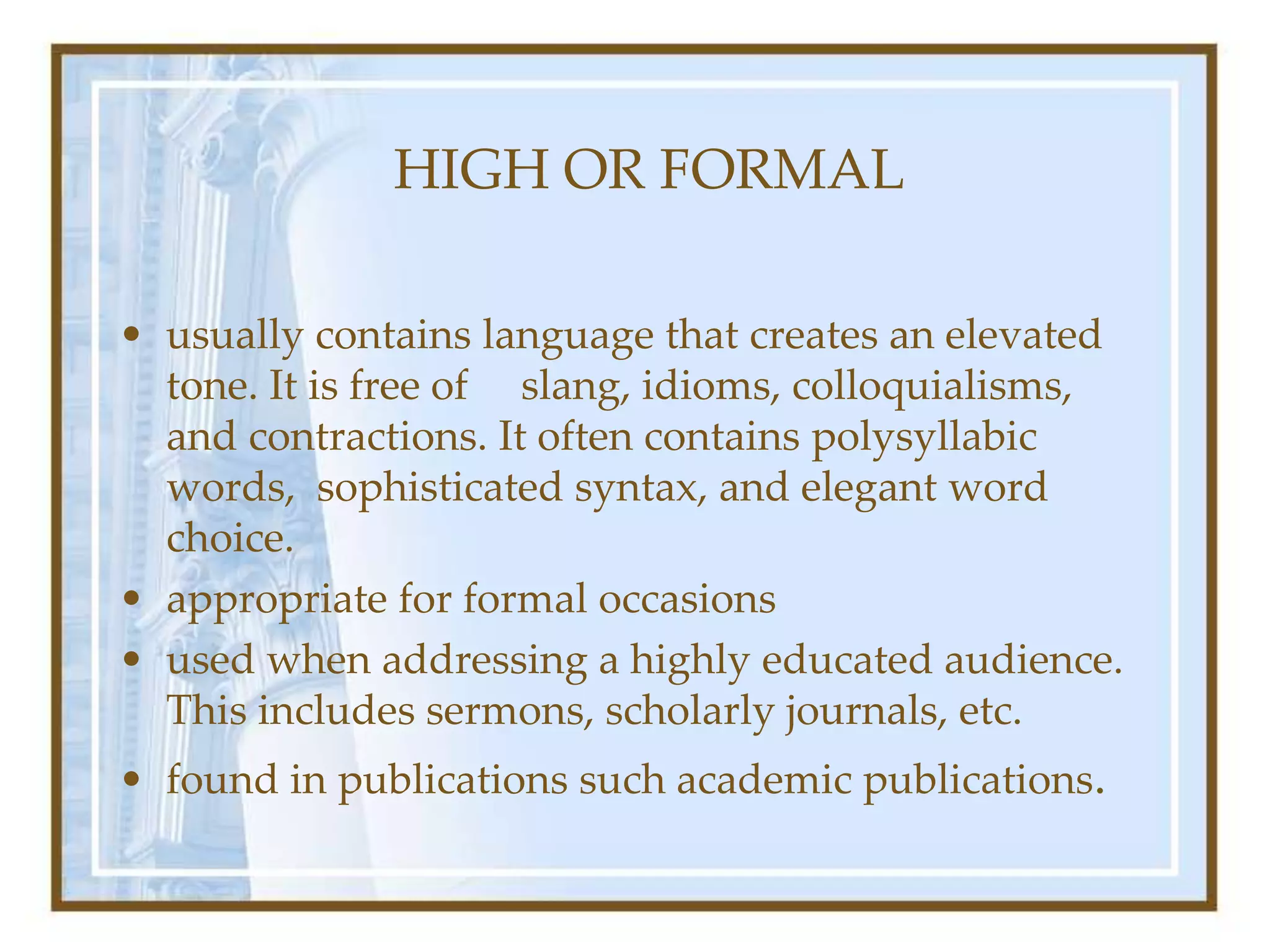 HIGH OR FORMAL
• usually contains language that creates an elevated
tone. It is free of slang, idioms, colloquialisms,
and contractions. It often contains polysyllabic
words, sophisticated syntax, and elegant word
choice.
• appropriate for formal occasions
• used when addressing a highly educated audience.
This includes sermons, scholarly journals, etc.
• found in publications such academic publications.
 