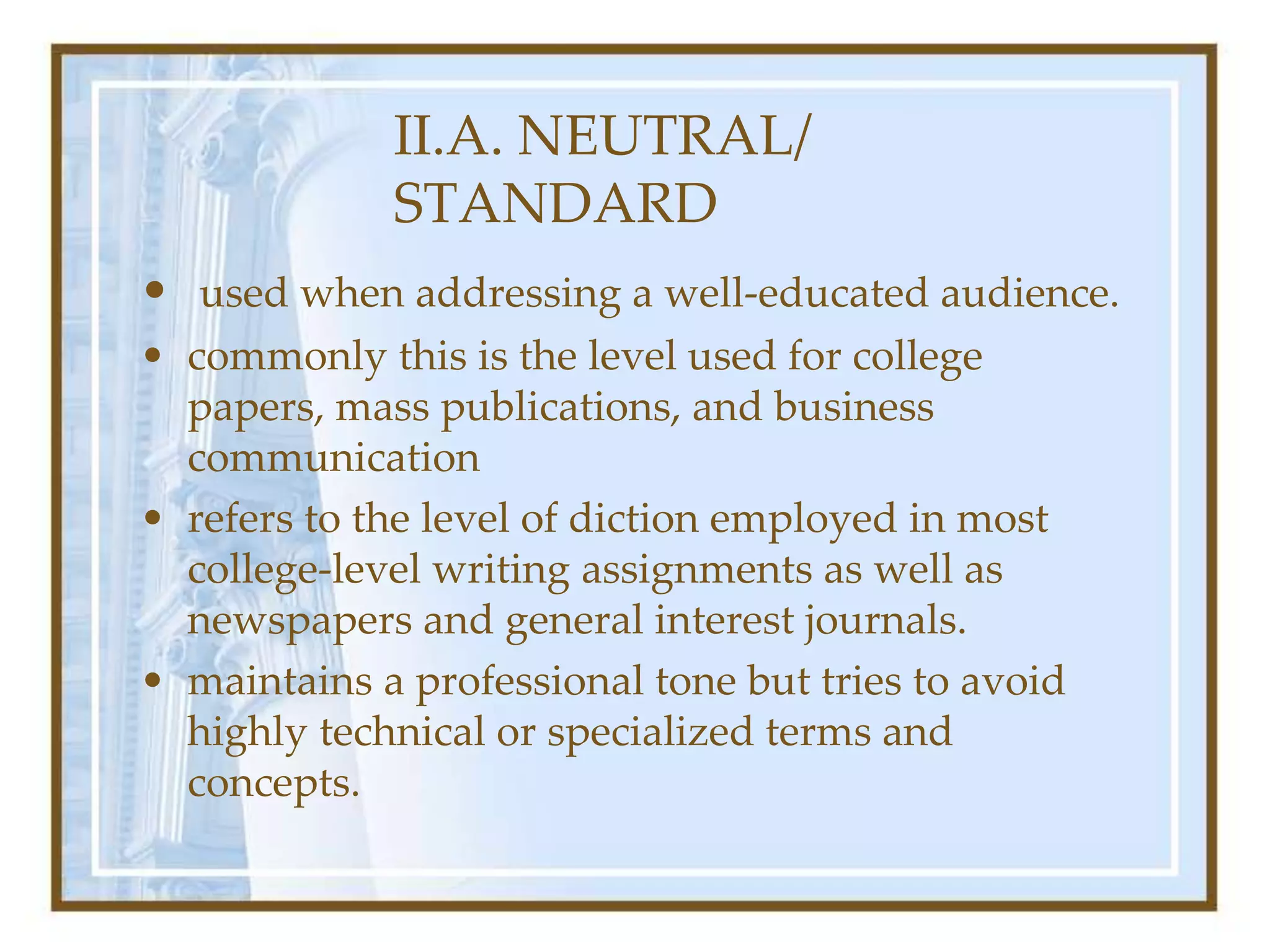 II.A. NEUTRAL/
STANDARD
• used when addressing a well-educated audience.
• commonly this is the level used for college
papers, mass publications, and business
communication
• refers to the level of diction employed in most
college-level writing assignments as well as
newspapers and general interest journals.
• maintains a professional tone but tries to avoid
highly technical or specialized terms and
concepts.
 