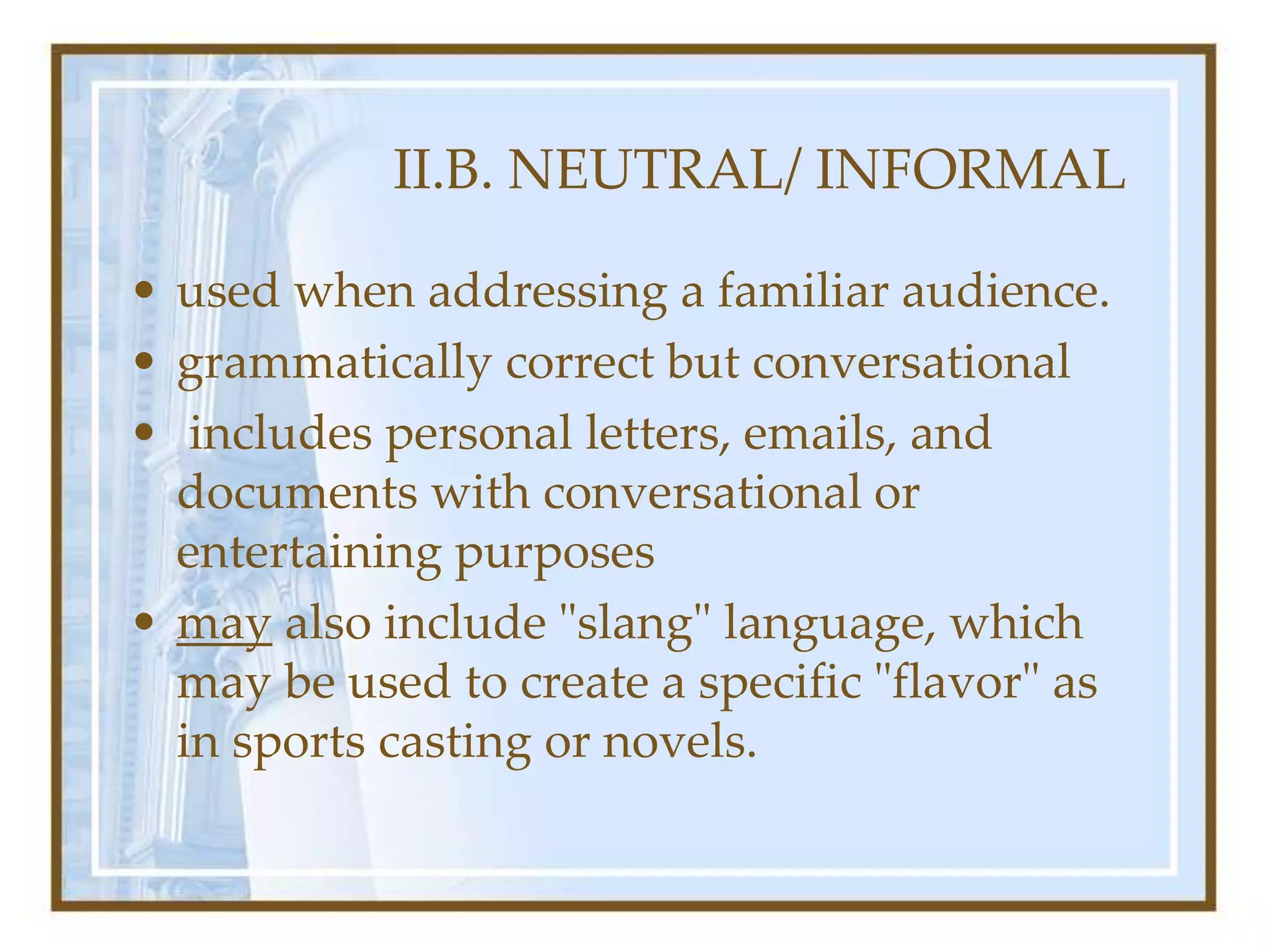 II.B. NEUTRAL/ INFORMAL
• used when addressing a familiar audience.
• grammatically correct but conversational
• includes personal letters, emails, and
documents with conversational or
entertaining purposes
• may also include "slang" language, which
may be used to create a specific "flavor" as
in sports casting or novels.
 