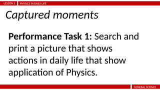 PHYSICS IN DAILY LIFE
LESSON 1
GENERAL SCIENCE
Performance Task 1: Search and
print a picture that shows
actions in daily life that show
application of Physics.
Captured moments
 