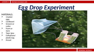 PHYSICS IN DAILY LIFE
LESSON 1
GENERAL SCIENCE
Egg Drop Experiment
MATERIALS:
 2 boiled
eggs
 Cardboard
 Scissors or
cutter
 Foam or
styro
 Tape/ glue
 Cellophane/
plastic bag
 thread
 