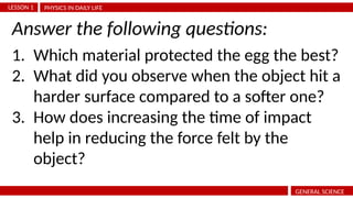 PHYSICS IN DAILY LIFE
LESSON 1
GENERAL SCIENCE
1. Which material protected the egg the best?
2. What did you observe when the object hit a
harder surface compared to a softer one?
3. How does increasing the time of impact
help in reducing the force felt by the
object?
Answer the following questions:
 