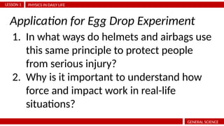 PHYSICS IN DAILY LIFE
LESSON 1
GENERAL SCIENCE
1. In what ways do helmets and airbags use
this same principle to protect people
from serious injury?
2. Why is it important to understand how
force and impact work in real-life
situations?
Application for Egg Drop Experiment
 
