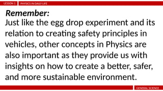 PHYSICS IN DAILY LIFE
LESSON 1
GENERAL SCIENCE
Just like the egg drop experiment and its
relation to creating safety principles in
vehicles, other concepts in Physics are
also important as they provide us with
insights on how to create a better, safer,
and more sustainable environment.
Remember:
 