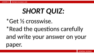 PHYSICS IN DAILY LIFE
LESSON 1
GENERAL SCIENCE
*Get ½ crosswise.
*Read the questions carefully
and write your answer on your
paper.
SHORT QUIZ:
 