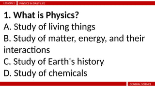 PHYSICS IN DAILY LIFE
LESSON 1
GENERAL SCIENCE
1. What is Physics?
A. Study of living things
B. Study of matter, energy, and their
interactions
C. Study of Earth's history
D. Study of chemicals
 