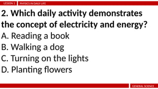PHYSICS IN DAILY LIFE
LESSON 1
GENERAL SCIENCE
2. Which daily activity demonstrates
the concept of electricity and energy?
A. Reading a book
B. Walking a dog
C. Turning on the lights
D. Planting flowers
 