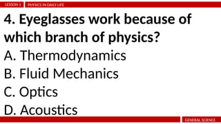 PHYSICS IN DAILY LIFE
LESSON 1
GENERAL SCIENCE
4. Eyeglasses work because of
which branch of physics?
A. Thermodynamics
B. Fluid Mechanics
C. Optics
D. Acoustics
 