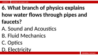 PHYSICS IN DAILY LIFE
LESSON 1
GENERAL SCIENCE
6. What branch of physics explains
how water flows through pipes and
faucets?
A. Sound and Acoustics
B. Fluid Mechanics
C. Optics
D. Electricity
 