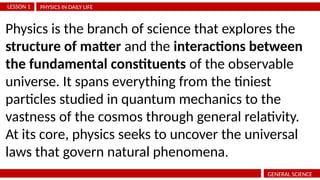 PHYSICS IN DAILY LIFE
LESSON 1
GENERAL SCIENCE
Physics is the branch of science that explores the
structure of matter and the interactions between
the fundamental constituents of the observable
universe. It spans everything from the tiniest
particles studied in quantum mechanics to the
vastness of the cosmos through general relativity.
At its core, physics seeks to uncover the universal
laws that govern natural phenomena.
 