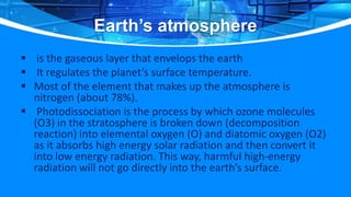Earth’s atmosphere
 is the gaseous layer that envelops the earth
 It regulates the planet’s surface temperature.
 Most of the element that makes up the atmosphere is
nitrogen (about 78%).
 Photodissociation is the process by which ozone molecules
(O3) in the stratosphere is broken down (decomposition
reaction) into elemental oxygen (O) and diatomic oxygen (O2)
as it absorbs high energy solar radiation and then convert it
into low energy radiation. This way, harmful high-energy
radiation will not go directly into the earth’s surface.
 