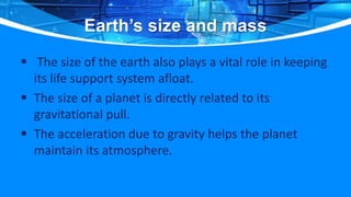 Earth’s size and mass
 The size of the earth also plays a vital role in keeping
its life support system afloat.
 The size of a planet is directly related to its
gravitational pull.
 The acceleration due to gravity helps the planet
maintain its atmosphere.
 