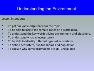 Lesson Intentions:
 To get our knowledge ready for the topic
 To be able to locate the climate zones on a world map.
 To understand the key words : living environment and biosphere.
 To understand what an ecosystem is
 To be able to identify different types of ecosystems
 To define ecosystem, habitat, biome and population
 To explain why some ecosystems are still unexplored
Understanding the Environment
 