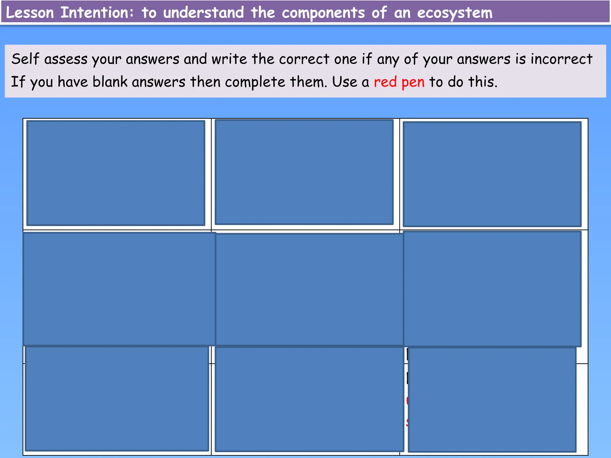 Herbivore: An animal
that eats only plants
Ecosystem: A community
of living organisms, and
their connections with
the climate and soil
Food chain: Links
between organisms that
feed on each other
Fungi: Organisms that
break down dead plants
and animals; e.g.
mushrooms
Omnivore: An animal
that eats a varied diet
of plants and animals
Decomposers: Fungi and
bacteria that break
down dead organic
matter, releasing
nutrients to support
plant growth
Carnivore: An animal
that only eats meat
Food web:
Interconnected food
chains that make up a
large ecosystem
Nutrients: A substance
used by an organism to
survive and grow
Self assess your answers and write the correct one if any of your answers is incorrect
If you have blank answers then complete them. Use a red pen to do this.
Lesson Intention: to understand the components of an ecosystem
 