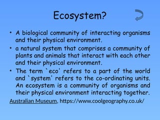 Ecosystem?
• A biological community of interacting organisms
and their physical environment.
• a natural system that comprises a community of
plants and animals that interact with each other
and their physical environment.
• The term `eco' refers to a part of the world
and `system' refers to the co-ordinating units.
An ecosystem is a community of organisms and
their physical environment interacting together.
Australian Museum, https://www.coolgeography.co.uk/
 