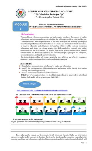 Media and Information Literacy|Bon Rudela
Page | 1
NORTHEASTERN MINDANAO ACADEMY
“The School that Trains for Life”
P-10 Los Angeles, Butuan City
Media and Information technology
INTRODUCTION TO MEDIA AND INFORMATION LITERACY
Introduction
This module on cultures, communities, and technologies introduces the concept of media,
information, and technology literacy in a fashion that is highly relatable to a learner like you.
This module starts with the presentation of the basic principles that will help you in your
understanding and appreciation of what it is to be a media and information literate individual.
In order to efficiently and effectively be benefited of the world’s vast and competing
information and ideas, you should acquire the skills needed to contend with media,
communication, and information. To acquire these skills, you are to familiarize yourself
with the terms and definitions of related and relevant concepts, typologies and categories,
issues and realities, and trends and opportunities.
The topics in this module will prepare you to be more efficient and effective producers,
consumers, and transmitters of information and media messages.
OBJECTIVES:
Describe how communication is influence by media and information
Identify the similarities and differences between and among media literary, information
literacy, and technology literacy.
Discuss responsible use of media and information
IFL: If any of you lacks wisdom, you should ask God, who gives generously to all without
finding fault, and it will be given to you. JAMES 1:5
https://www.ovrdrv.com/.../10-levels-of-intimacy-in-todays-communication
What is the message in this illustration?
Do you agree with this illustration regarding communication? Why or why not?
____________________________________________________________________________________
____________________________________________________________________________________
____________________________________________________________________________________
____________________________________________________________________________________
Knowledge can be created and disseminated in all forms and formats. Media and information
increases everyday and it becomes so abundant that it can be found anywhere, anytime especially in the
booming era of data and information explosion. Becoming media and information literate individuals will
Picture Analysis
MODULE
1
 