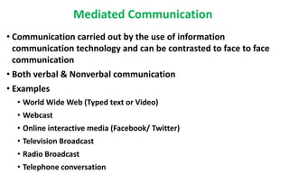 Mediated Communication
• Communication carried out by the use of information
communication technology and can be contrasted to face to face
communication
• Both verbal & Nonverbal communication
• Examples
• World Wide Web (Typed text or Video)
• Webcast
• Online interactive media (Facebook/ Twitter)
• Television Broadcast
• Radio Broadcast
• Telephone conversation
 