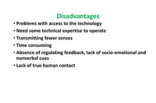 • Problems with access to the technology
• Need some technical expertise to operate
• Transmitting fewer senses
• Time consuming
• Absence of regulating feedback, lack of socio-emotional and
nonverbal cues
• Lack of true human contact
Disadvantages
 