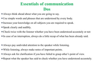 Always think ahead about what you are going to say.
Use simple words and phrases that are understood by every body.
Increase your knowledge on all subjects you are required to speak.
Speak clearly and audibly.
Check twice with the listener whether you have been understood accurately or not
In case of an interruption, always do a little recap of what has been already said.
Always pay undivided attention to the speaker while listening.
While listening, always make notes of important points.
Always ask for clarification if you have failed to grasp other’s point of view.
Repeat what the speaker has said to check whether you have understood accurately.
Essentials of communication
Dos
 