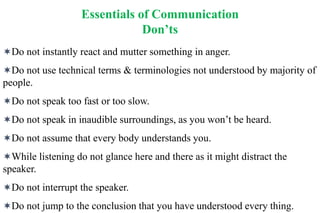 Essentials of Communication
Don’ts
Do not instantly react and mutter something in anger.
Do not use technical terms & terminologies not understood by majority of
people.
Do not speak too fast or too slow.
Do not speak in inaudible surroundings, as you won’t be heard.
Do not assume that every body understands you.
While listening do not glance here and there as it might distract the
speaker.
Do not interrupt the speaker.
Do not jump to the conclusion that you have understood every thing.
 