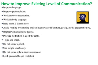 How to Improve Existing Level of Communication?
Improve language.
Improve pronunciation.
Work on voice modulation.
Work on body language.
Read more & Listen more
Avoid reading or watching or listening unwanted literature, gossip, media presentation etc.
Interact with qualitative people.
Practice meditation & good thoughts.
Think and speak.
Do not speak too fast.
Use simple vocabulary.
Do not speak only to impress someone.
Look presentable and confident.
 