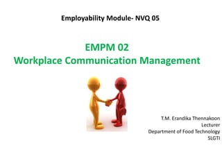 Employability Module- NVQ 05
T.M. Erandika Thennakoon
Lecturer
Department of Food Technology
SLGTI
EMPM 02
Workplace Communication Management
 