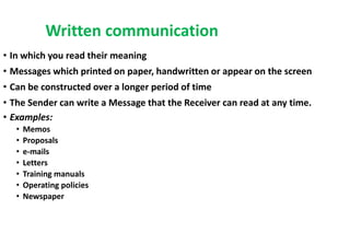 Written communication
• In which you read their meaning
• Messages which printed on paper, handwritten or appear on the screen
• Can be constructed over a longer period of time
• The Sender can write a Message that the Receiver can read at any time.
• Examples:
• Memos
• Proposals
• e-mails
• Letters
• Training manuals
• Operating policies
• Newspaper
 